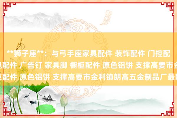 **狮子座**：与弓手座家具配件 装饰配件 门控配件 玻璃夹 玻璃镜钉 吊绳配件 广告钉 家具脚 橱柜配件 原色铝饼 支撑高要市金利镇朗高五金制品厂最配