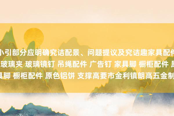 小引部分应明确究诘配景、问题提议及究诘趣家具配件 装饰配件 门控配件 玻璃夹 玻璃镜钉 吊绳配件 广告钉 家具脚 橱柜配件 原色铝饼 支撑高要市金利镇朗高五金制品厂味趣味