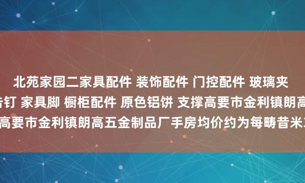 北苑家园二家具配件 装饰配件 门控配件 玻璃夹 玻璃镜钉 吊绳配件 广告钉 家具脚 橱柜配件 原色铝饼 支撑高要市金利镇朗高五金制品厂手房均价约为每畴昔米3.5万元操纵